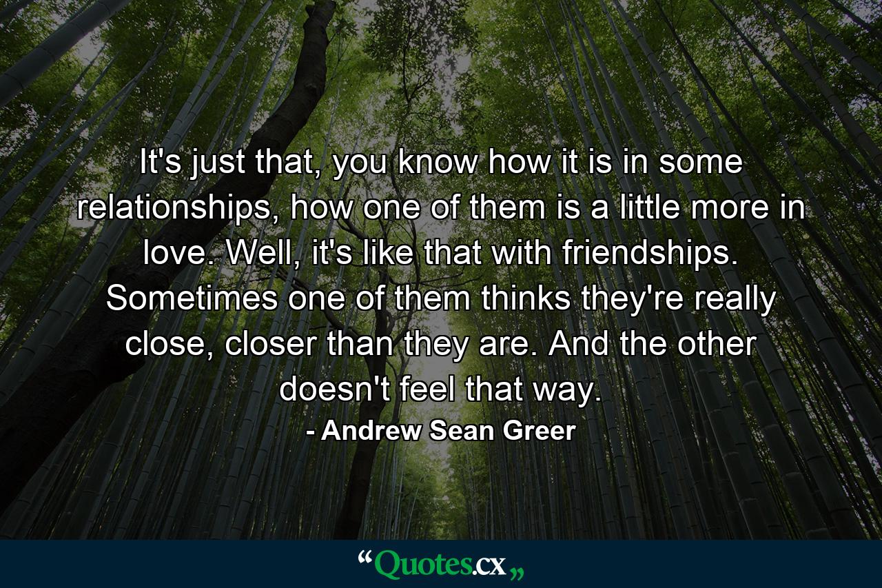 It's just that, you know how it is in some relationships, how one of them is a little more in love. Well, it's like that with friendships. Sometimes one of them thinks they're really close, closer than they are. And the other doesn't feel that way. - Quote by Andrew Sean Greer