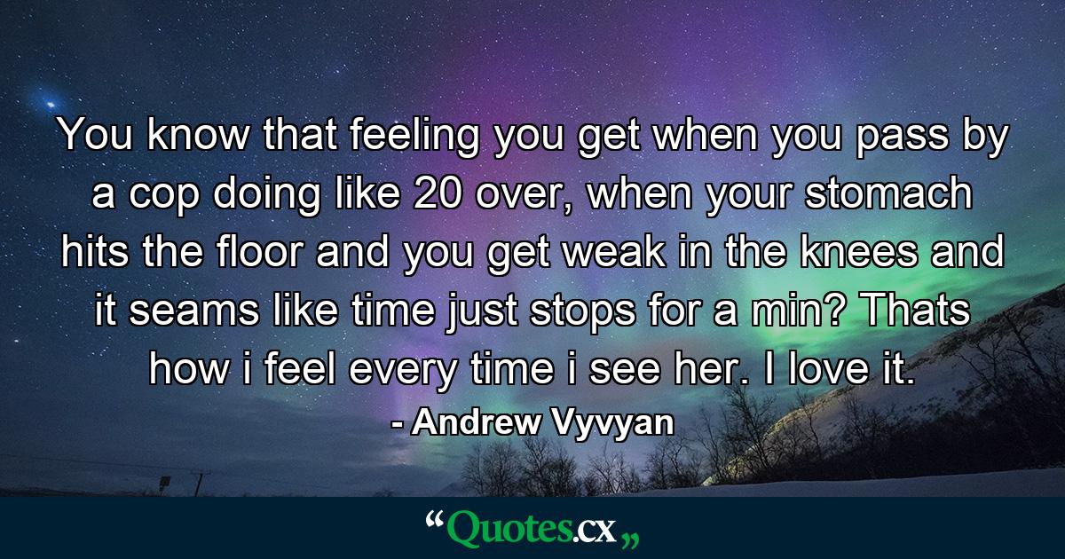 You know that feeling you get when you pass by a cop doing like 20 over, when your stomach hits the floor and you get weak in the knees and it seams like time just stops for a min? Thats how i feel every time i see her. I love it. - Quote by Andrew Vyvyan