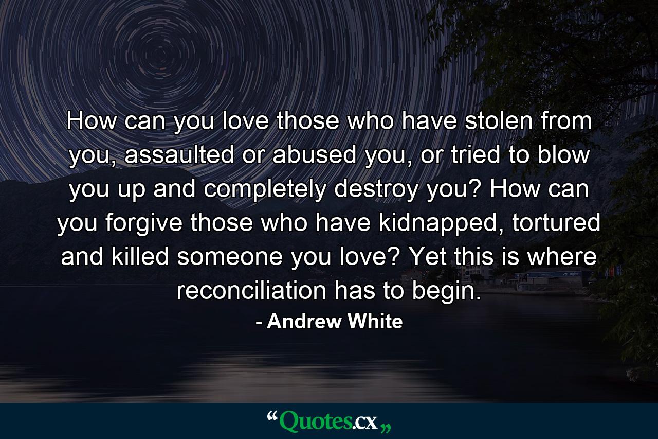 How can you love those who have stolen from you, assaulted or abused you, or tried to blow you up and completely destroy you? How can you forgive those who have kidnapped, tortured and killed someone you love? Yet this is where reconciliation has to begin. - Quote by Andrew White