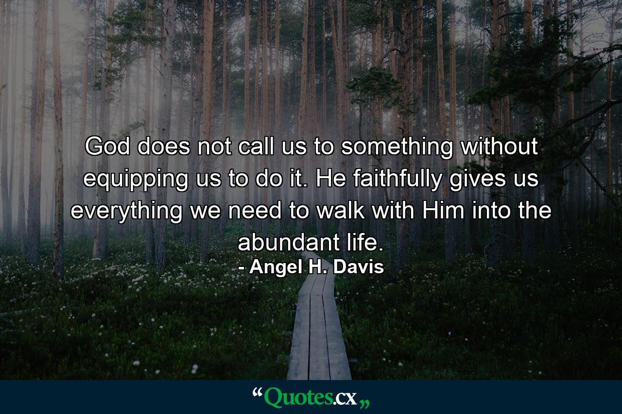 God does not call us to something without equipping us to do it. He faithfully gives us everything we need to walk with Him into the abundant life. - Quote by Angel H. Davis