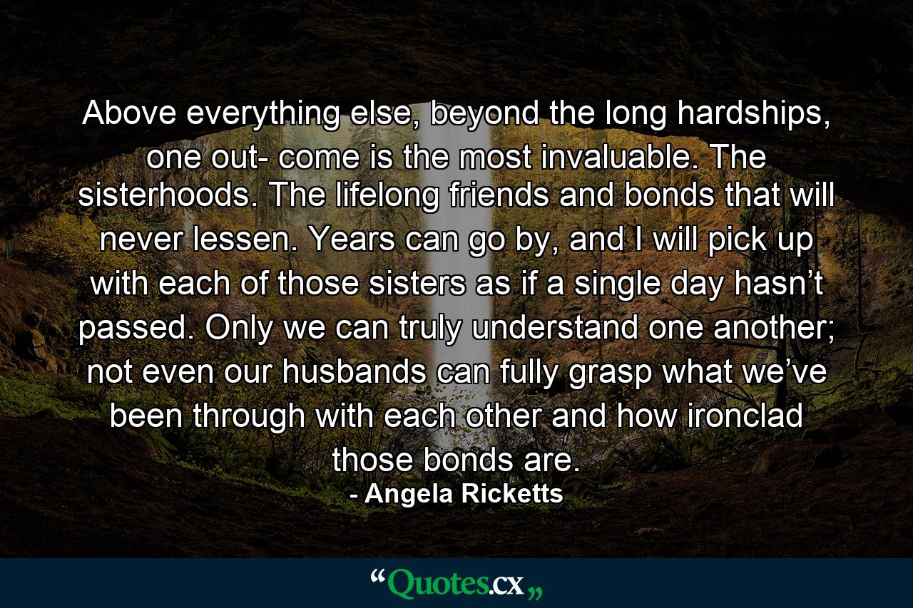 Above everything else, beyond the long hardships, one out- come is the most invaluable. The sisterhoods. The lifelong friends and bonds that will never lessen. Years can go by, and I will pick up with each of those sisters as if a single day hasn’t passed. Only we can truly understand one another; not even our husbands can fully grasp what we’ve been through with each other and how ironclad those bonds are. - Quote by Angela Ricketts