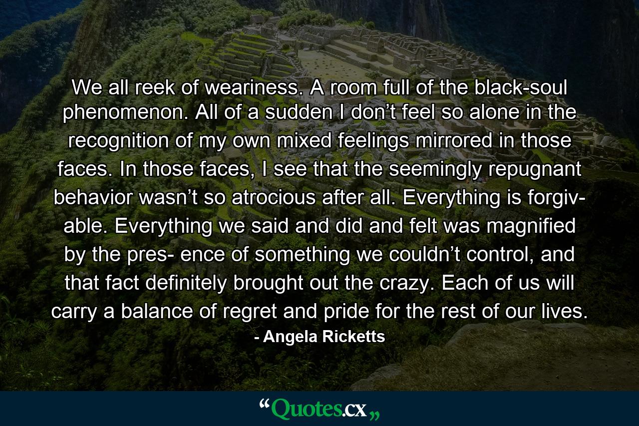 We all reek of weariness. A room full of the black-soul phenomenon. All of a sudden I don’t feel so alone in the recognition of my own mixed feelings mirrored in those faces. In those faces, I see that the seemingly repugnant behavior wasn’t so atrocious after all. Everything is forgiv- able. Everything we said and did and felt was magnified by the pres- ence of something we couldn’t control, and that fact definitely brought out the crazy. Each of us will carry a balance of regret and pride for the rest of our lives. - Quote by Angela Ricketts