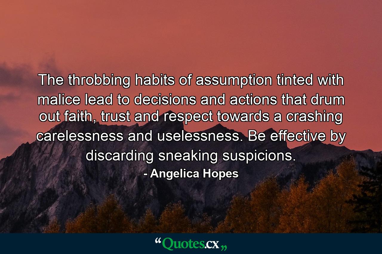 The throbbing habits of assumption tinted with malice lead to decisions and actions that drum out faith, trust and respect towards a crashing carelessness and uselessness. Be effective by discarding sneaking suspicions. - Quote by Angelica Hopes