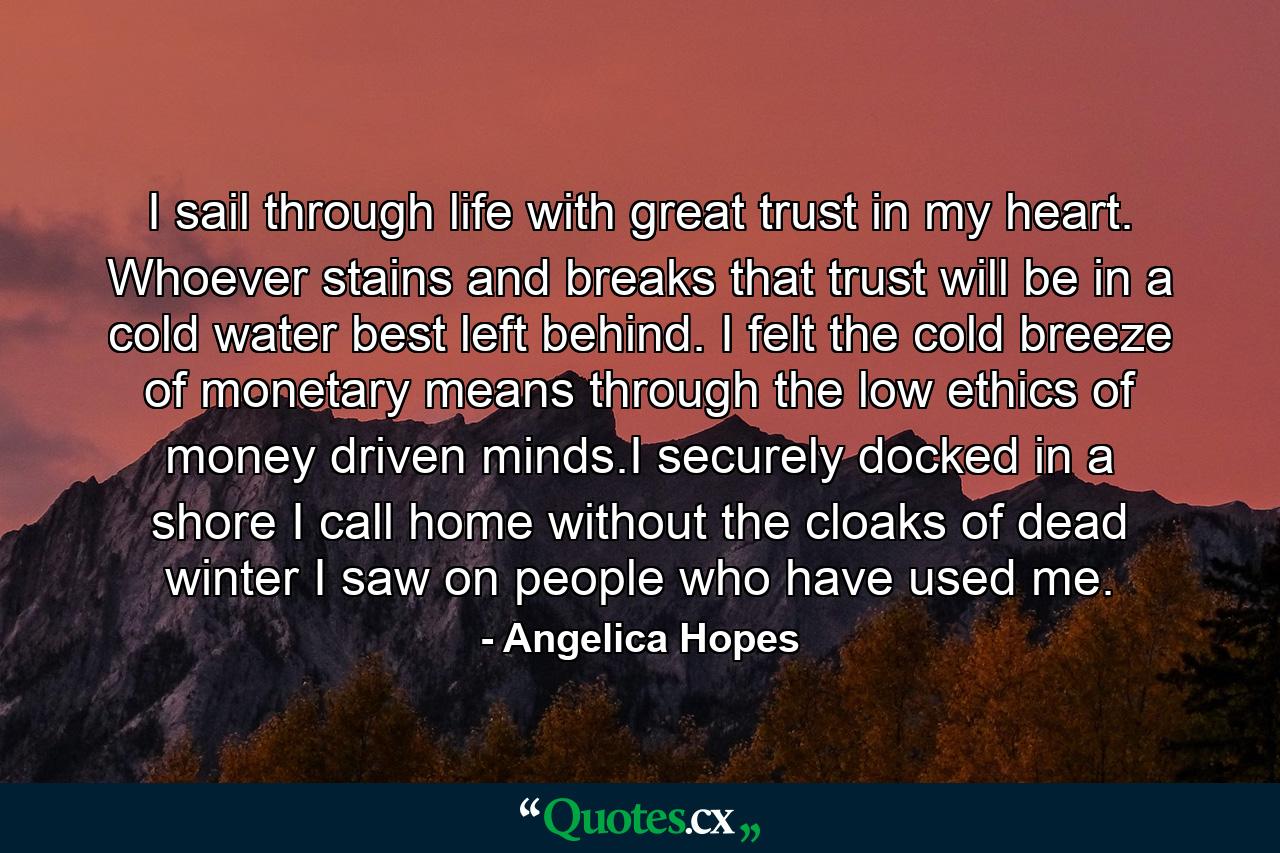 I sail through life with great trust in my heart. Whoever stains and breaks that trust will be in a cold water best left behind. I felt the cold breeze of monetary means through the low ethics of money driven minds.I securely docked in a shore I call home without the cloaks of dead winter I saw on people who have used me. - Quote by Angelica Hopes