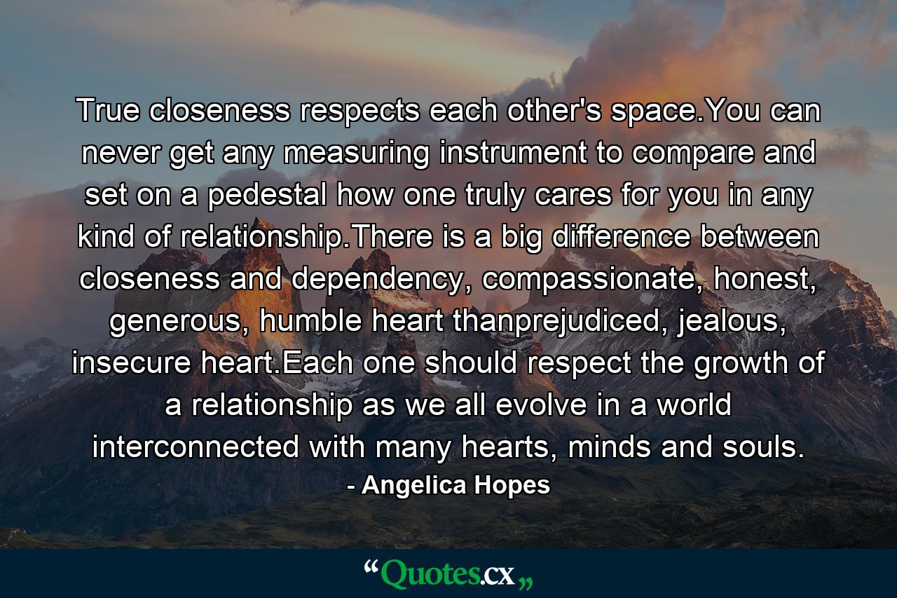 True closeness respects each other's space.You can never get any measuring instrument to compare and set on a pedestal how one truly cares for you in any kind of relationship.There is a big difference between closeness and dependency, compassionate, honest, generous, humble heart thanprejudiced, jealous, insecure heart.Each one should respect the growth of a relationship as we all evolve in a world interconnected with many hearts, minds and souls. - Quote by Angelica Hopes