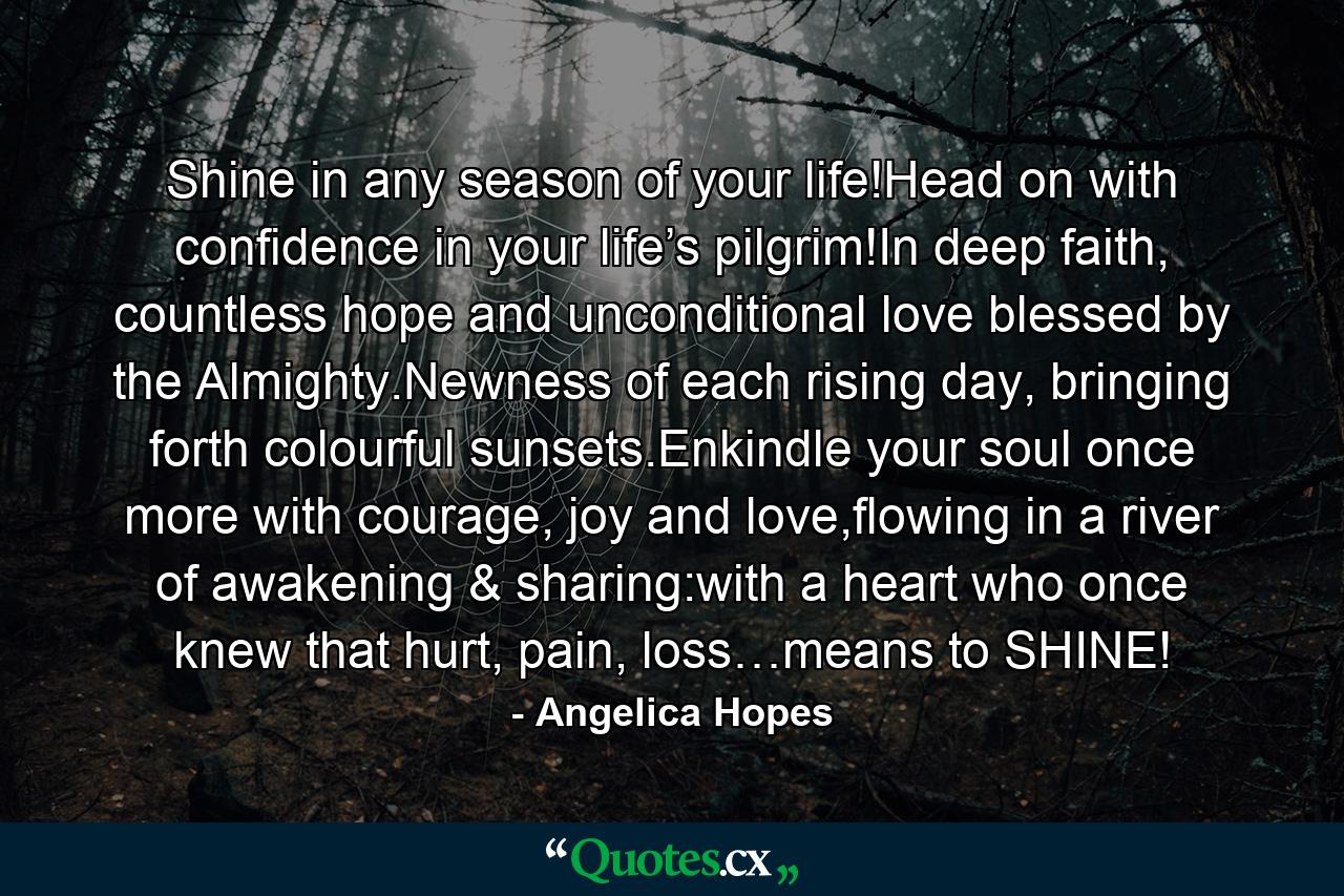 Shine in any season of your life!Head on with confidence in your life’s pilgrim!In deep faith, countless hope and unconditional love blessed by the Almighty.Newness of each rising day, bringing forth colourful sunsets.Enkindle your soul once more with courage, joy and love,flowing in a river of awakening & sharing:with a heart who once knew that hurt, pain, loss…means to SHINE! - Quote by Angelica Hopes