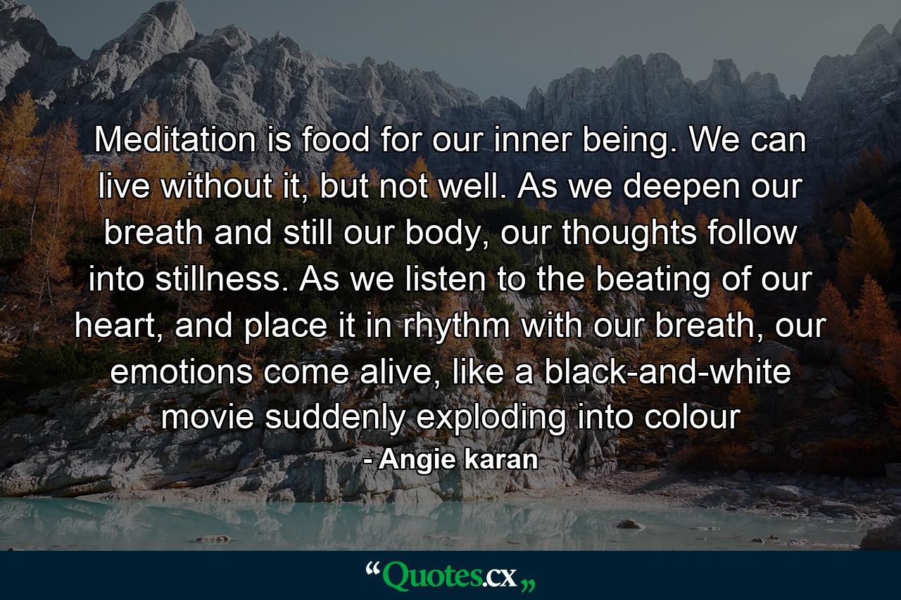 Meditation is food for our inner being. We can live without it, but not well. As we deepen our breath and still our body, our thoughts follow into stillness. As we listen to the beating of our heart, and place it in rhythm with our breath, our emotions come alive, like a black-and-white movie suddenly exploding into colour - Quote by Angie karan