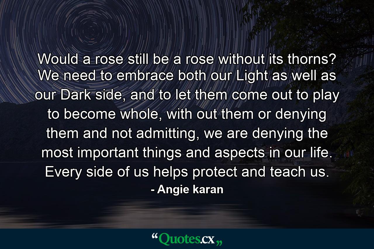 Would a rose still be a rose without its thorns? We need to embrace both our Light as well as our Dark side, and to let them come out to play to become whole, with out them or denying them and not admitting, we are denying the most important things and aspects in our life. Every side of us helps protect and teach us. - Quote by Angie karan