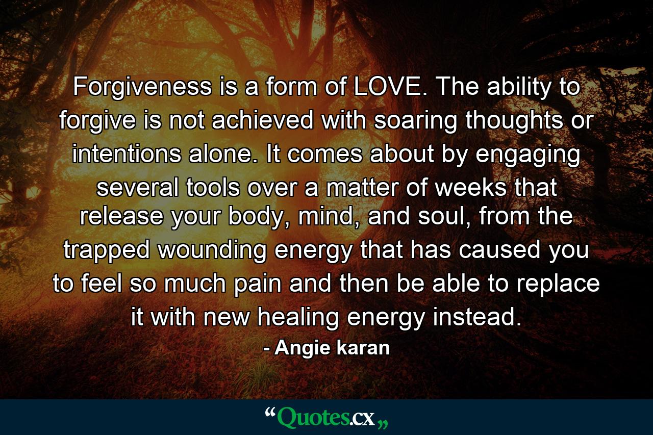 Forgiveness is a form of LOVE. The ability to forgive is not achieved with soaring thoughts or intentions alone. It comes about by engaging several tools over a matter of weeks that release your body, mind, and soul, from the trapped wounding energy that has caused you to feel so much pain and then be able to replace it with new healing energy instead. - Quote by Angie karan