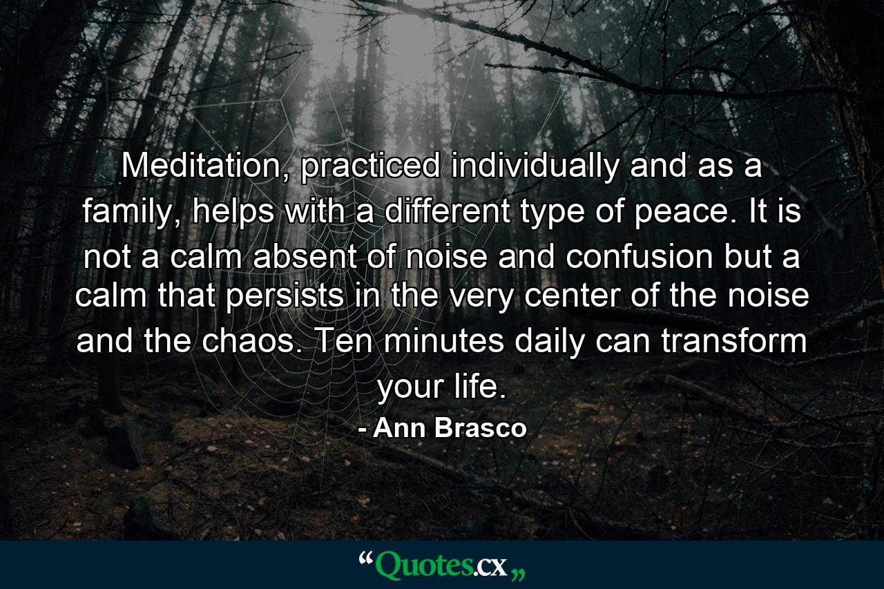 Meditation, practiced individually and as a family, helps with a different type of peace. It is not a calm absent of noise and confusion but a calm that persists in the very center of the noise and the chaos. Ten minutes daily can transform your life. - Quote by Ann Brasco