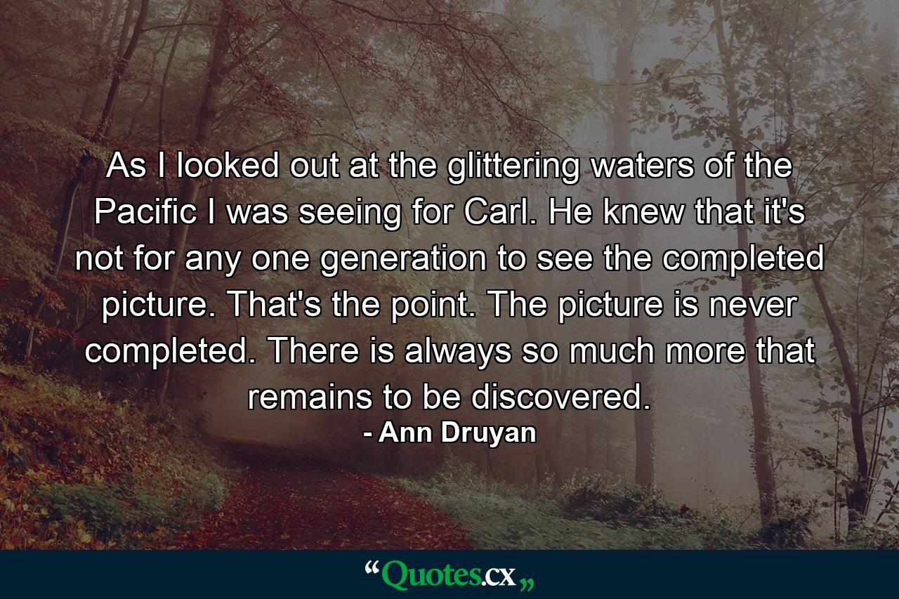 As I looked out at the glittering waters of the Pacific I was seeing for Carl. He knew that it's not for any one generation to see the completed picture. That's the point. The picture is never completed. There is always so much more that remains to be discovered. - Quote by Ann Druyan