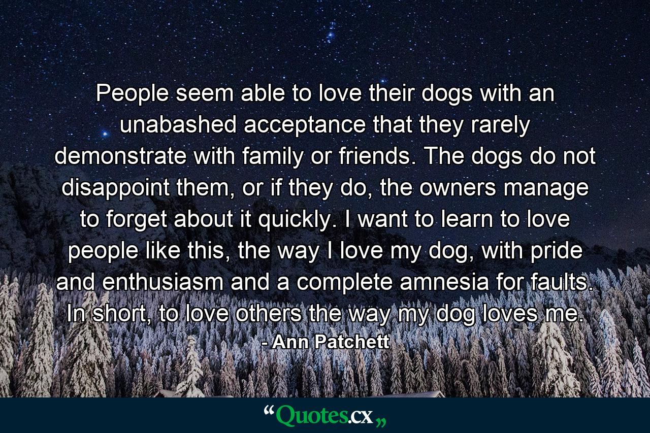 People seem able to love their dogs with an unabashed acceptance that they rarely demonstrate with family or friends. The dogs do not disappoint them, or if they do, the owners manage to forget about it quickly. I want to learn to love people like this, the way I love my dog, with pride and enthusiasm and a complete amnesia for faults. In short, to love others the way my dog loves me. - Quote by Ann Patchett