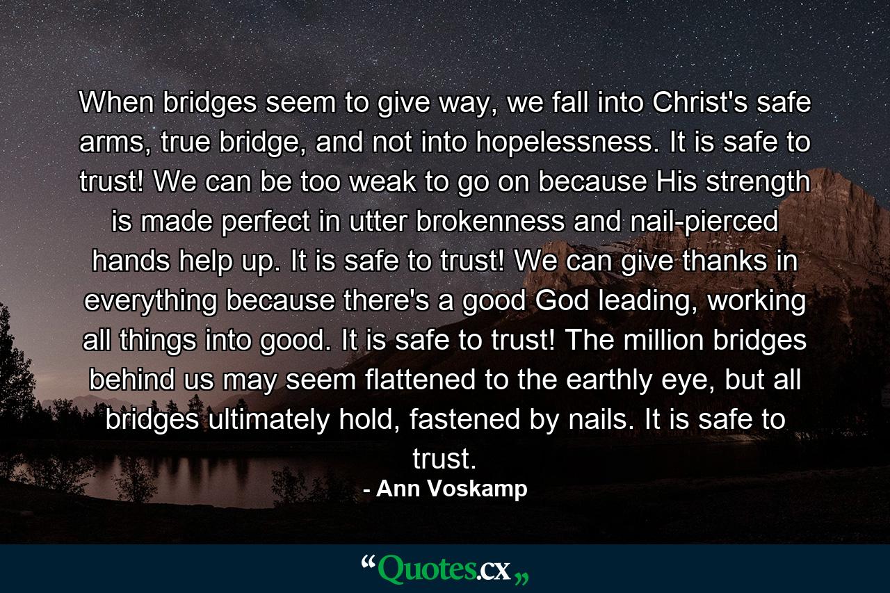 When bridges seem to give way, we fall into Christ's safe arms, true bridge, and not into hopelessness. It is safe to trust! We can be too weak to go on because His strength is made perfect in utter brokenness and nail-pierced hands help up. It is safe to trust! We can give thanks in everything because there's a good God leading, working all things into good. It is safe to trust! The million bridges behind us may seem flattened to the earthly eye, but all bridges ultimately hold, fastened by nails. It is safe to trust. - Quote by Ann Voskamp