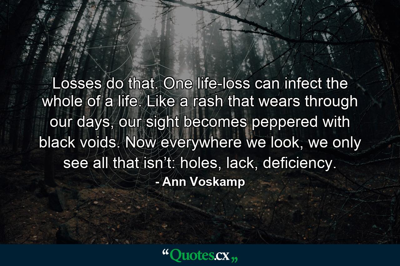 Losses do that. One life-loss can infect the whole of a life. Like a rash that wears through our days, our sight becomes peppered with black voids. Now everywhere we look, we only see all that isn’t: holes, lack, deficiency. - Quote by Ann Voskamp