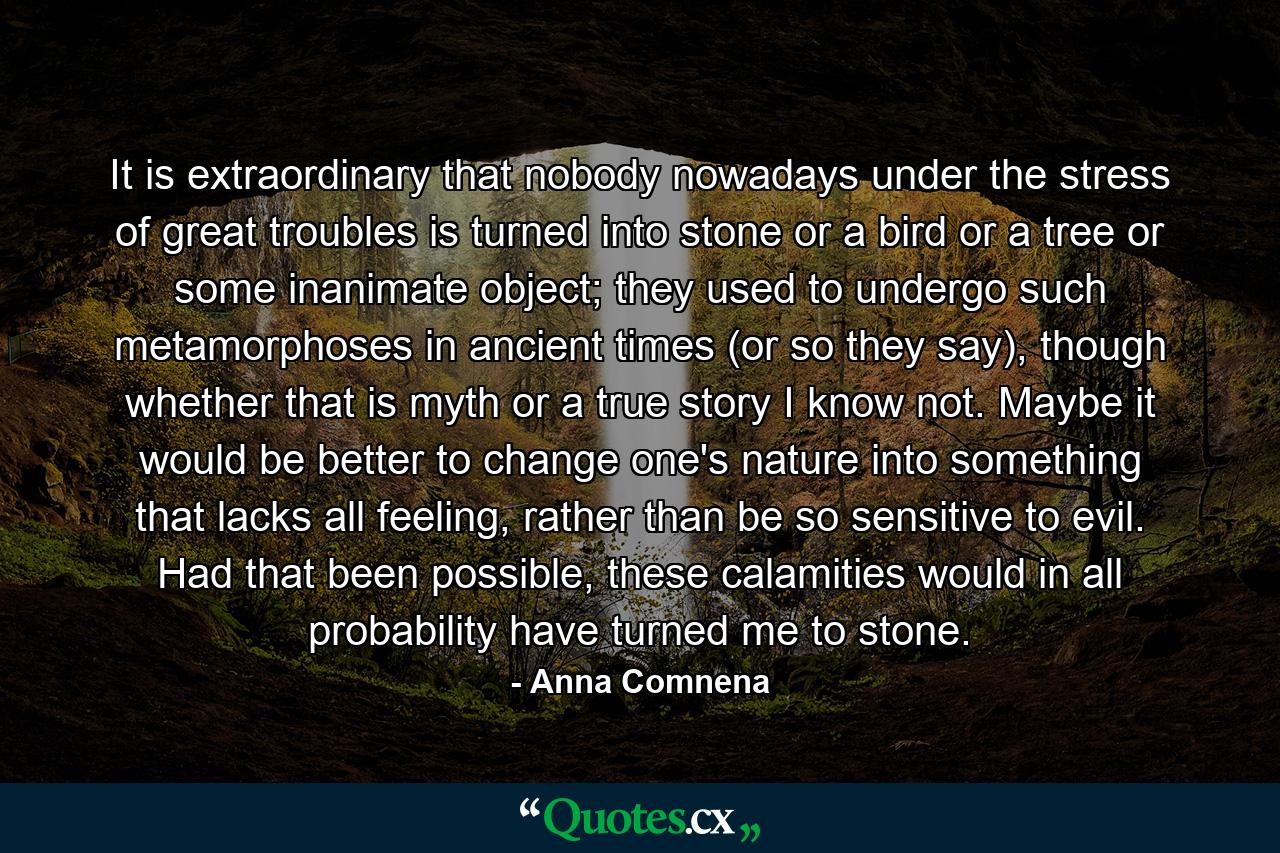 It is extraordinary that nobody nowadays under the stress of great troubles is turned into stone or a bird or a tree or some inanimate object; they used to undergo such metamorphoses in ancient times (or so they say), though whether that is myth or a true story I know not. Maybe it would be better to change one's nature into something that lacks all feeling, rather than be so sensitive to evil. Had that been possible, these calamities would in all probability have turned me to stone. - Quote by Anna Comnena