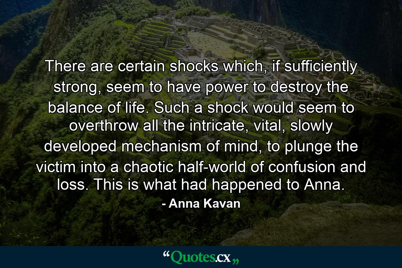 There are certain shocks which, if sufficiently strong, seem to have power to destroy the balance of life. Such a shock would seem to overthrow all the intricate, vital, slowly developed mechanism of mind, to plunge the victim into a chaotic half-world of confusion and loss. This is what had happened to Anna. - Quote by Anna Kavan