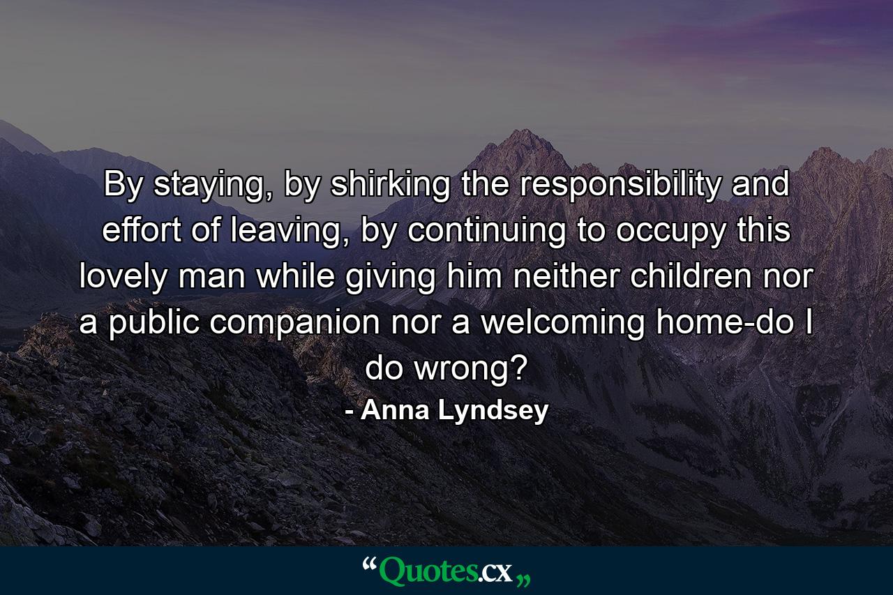 By staying, by shirking the responsibility and effort of leaving, by continuing to occupy this lovely man while giving him neither children nor a public companion nor a welcoming home-do I do wrong? - Quote by Anna Lyndsey