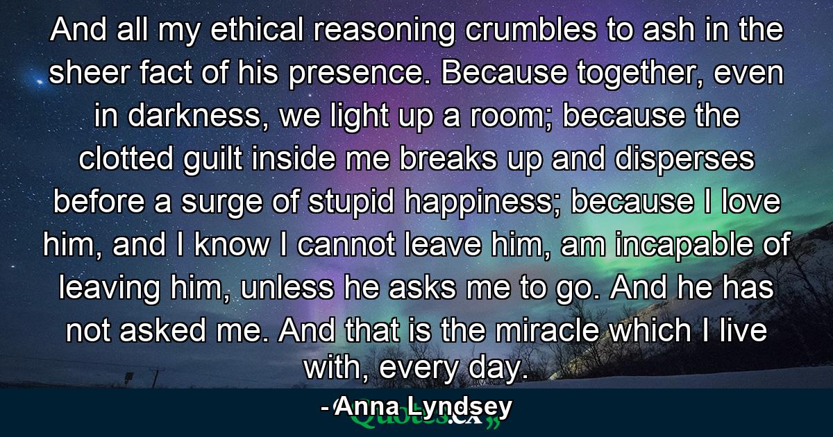 And all my ethical reasoning crumbles to ash in the sheer fact of his presence. Because together, even in darkness, we light up a room; because the clotted guilt inside me breaks up and disperses before a surge of stupid happiness; because I love him, and I know I cannot leave him, am incapable of leaving him, unless he asks me to go. And he has not asked me. And that is the miracle which I live with, every day. - Quote by Anna Lyndsey