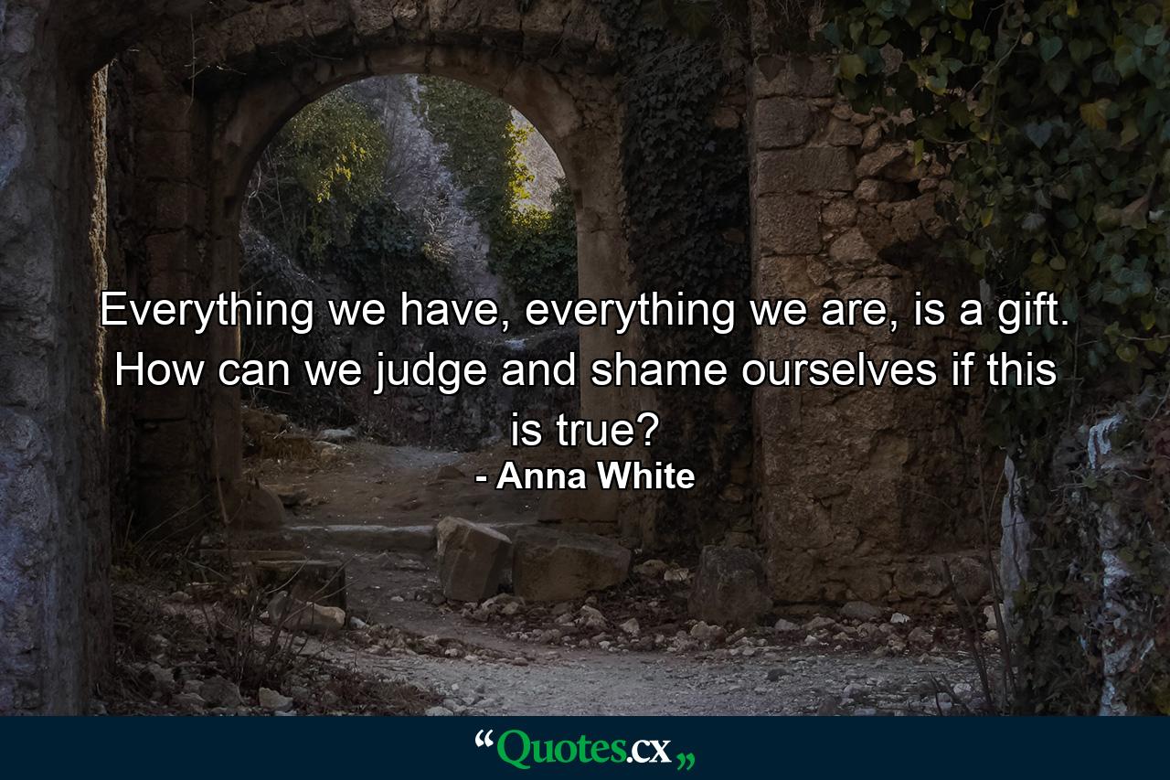 Everything we have, everything we are, is a gift. How can we judge and shame ourselves if this is true? - Quote by Anna White