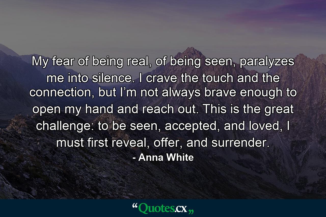 My fear of being real, of being seen, paralyzes me into silence. I crave the touch and the connection, but I’m not always brave enough to open my hand and reach out. This is the great challenge: to be seen, accepted, and loved, I must first reveal, offer, and surrender. - Quote by Anna White