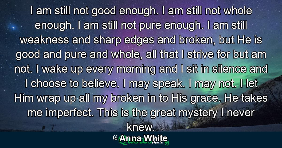 I am still not good enough. I am still not whole enough. I am still not pure enough. I am still weakness and sharp edges and broken, but He is good and pure and whole, all that I strive for but am not. I wake up every morning and I sit in silence and I choose to believe. I may speak. I may not. I let Him wrap up all my broken in to His grace. He takes me imperfect. This is the great mystery I never knew. - Quote by Anna White