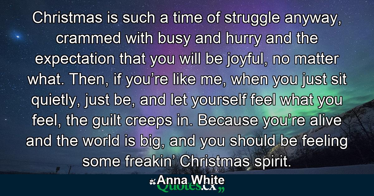 Christmas is such a time of struggle anyway, crammed with busy and hurry and the expectation that you will be joyful, no matter what. Then, if you’re like me, when you just sit quietly, just be, and let yourself feel what you feel, the guilt creeps in. Because you’re alive and the world is big, and you should be feeling some freakin’ Christmas spirit. - Quote by Anna White