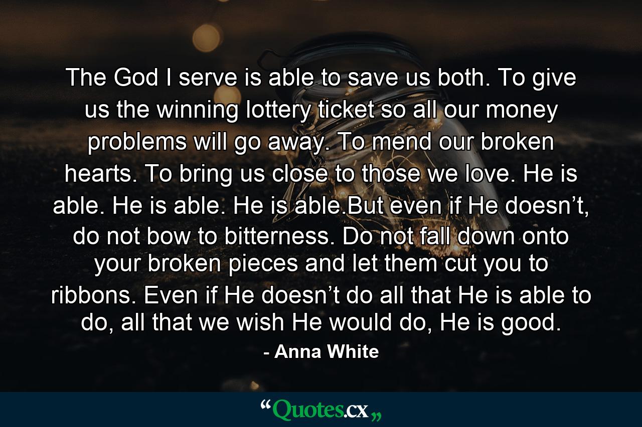 The God I serve is able to save us both. To give us the winning lottery ticket so all our money problems will go away. To mend our broken hearts. To bring us close to those we love. He is able. He is able. He is able.But even if He doesn’t, do not bow to bitterness. Do not fall down onto your broken pieces and let them cut you to ribbons. Even if He doesn’t do all that He is able to do, all that we wish He would do, He is good. - Quote by Anna White