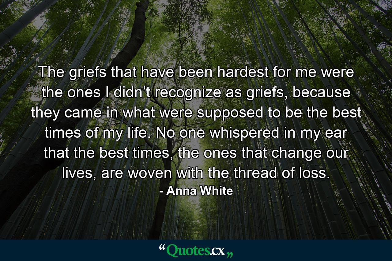 The griefs that have been hardest for me were the ones I didn’t recognize as griefs, because they came in what were supposed to be the best times of my life. No one whispered in my ear that the best times, the ones that change our lives, are woven with the thread of loss. - Quote by Anna White