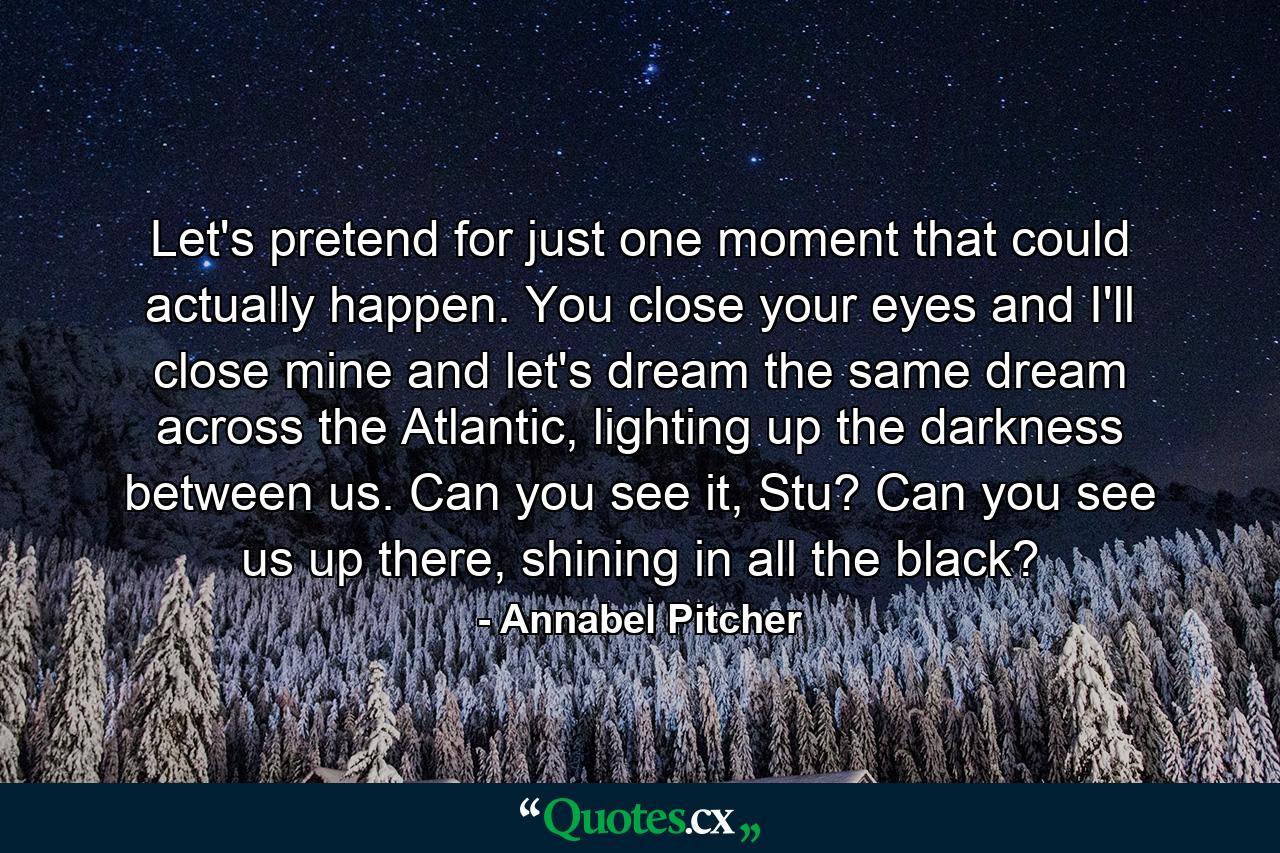 Let's pretend for just one moment that could actually happen. You close your eyes and I'll close mine and let's dream the same dream across the Atlantic, lighting up the darkness between us. Can you see it, Stu? Can you see us up there, shining in all the black? - Quote by Annabel Pitcher