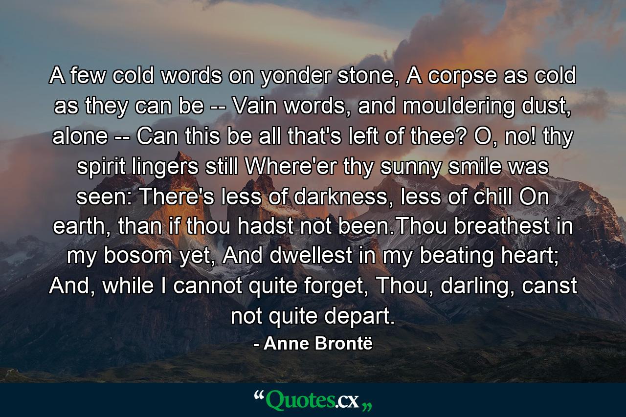 A few cold words on yonder stone, A corpse as cold as they can be -­ Vain words, and mouldering dust, alone -­ Can this be all that's left of thee? O, no! thy spirit lingers still Where'er thy sunny smile was seen: There's less of darkness, less of chill On earth, than if thou hadst not been.Thou breathest in my bosom yet, And dwellest in my beating heart; And, while I cannot quite forget, Thou, darling, canst not quite depart. - Quote by Anne Brontë