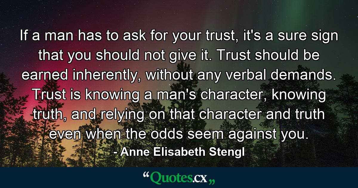 If a man has to ask for your trust, it's a sure sign that you should not give it. Trust should be earned inherently, without any verbal demands. Trust is knowing a man's character, knowing truth, and relying on that character and truth even when the odds seem against you. - Quote by Anne Elisabeth Stengl