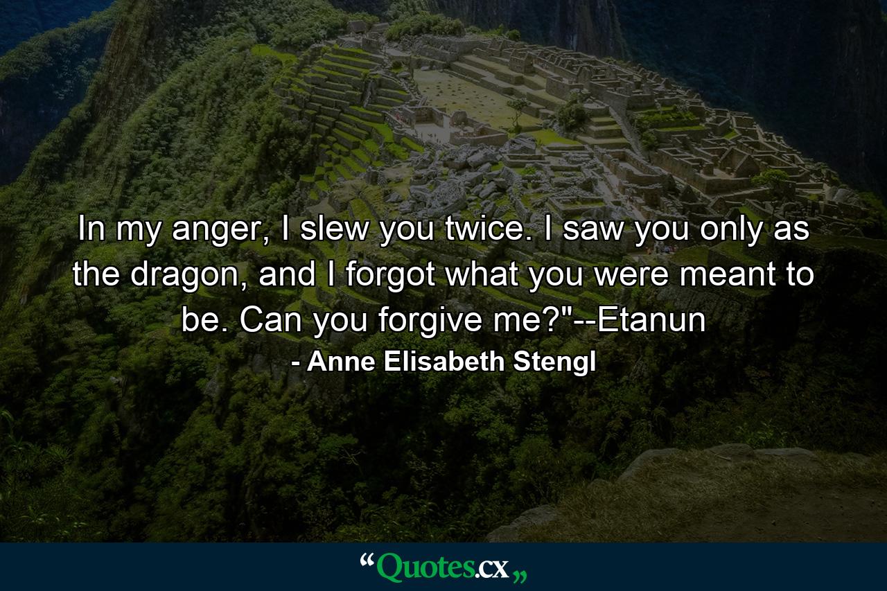 In my anger, I slew you twice. I saw you only as the dragon, and I forgot what you were meant to be. Can you forgive me?