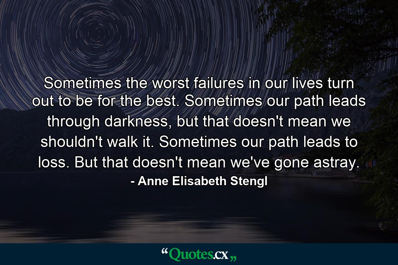 Sometimes the worst failures in our lives turn out to be for the best. Sometimes our path leads through darkness, but that doesn't mean we shouldn't walk it. Sometimes our path leads to loss. But that doesn't mean we've gone astray. - Quote by Anne Elisabeth Stengl