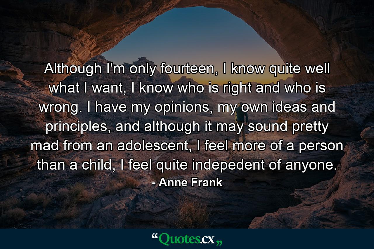 Although I'm only fourteen, I know quite well what I want, I know who is right and who is wrong. I have my opinions, my own ideas and principles, and although it may sound pretty mad from an adolescent, I feel more of a person than a child, I feel quite indepedent of anyone. - Quote by Anne Frank