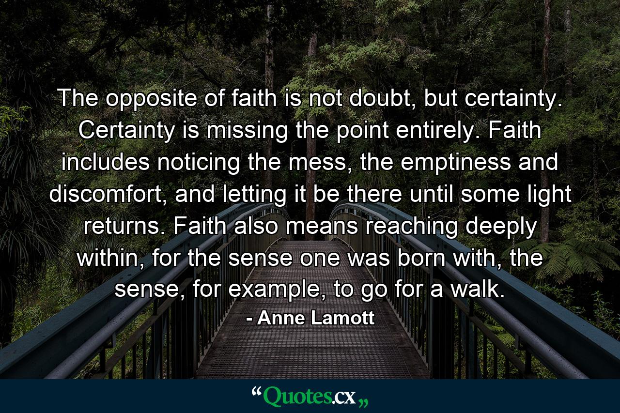 The opposite of faith is not doubt, but certainty. Certainty is missing the point entirely. Faith includes noticing the mess, the emptiness and discomfort, and letting it be there until some light returns. Faith also means reaching deeply within, for the sense one was born with, the sense, for example, to go for a walk. - Quote by Anne Lamott