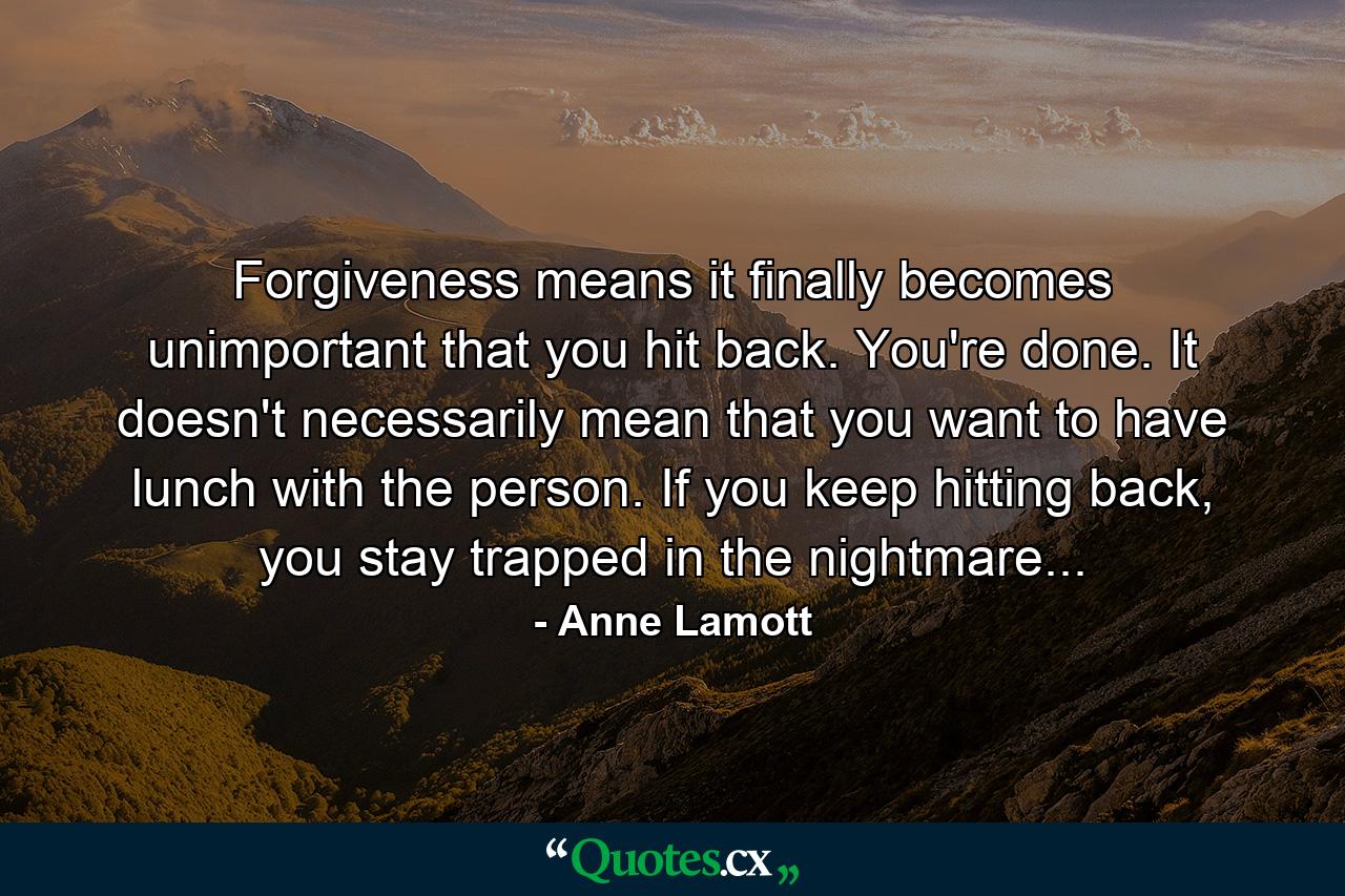 Forgiveness means it finally becomes unimportant that you hit back. You're done. It doesn't necessarily mean that you want to have lunch with the person. If you keep hitting back, you stay trapped in the nightmare... - Quote by Anne Lamott