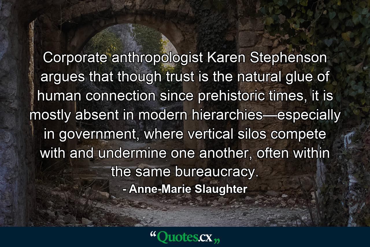 Corporate anthropologist Karen Stephenson argues that though trust is the natural glue of human connection since prehistoric times, it is mostly absent in modern hierarchies—especially in government, where vertical silos compete with and undermine one another, often within the same bureaucracy. - Quote by Anne-Marie Slaughter