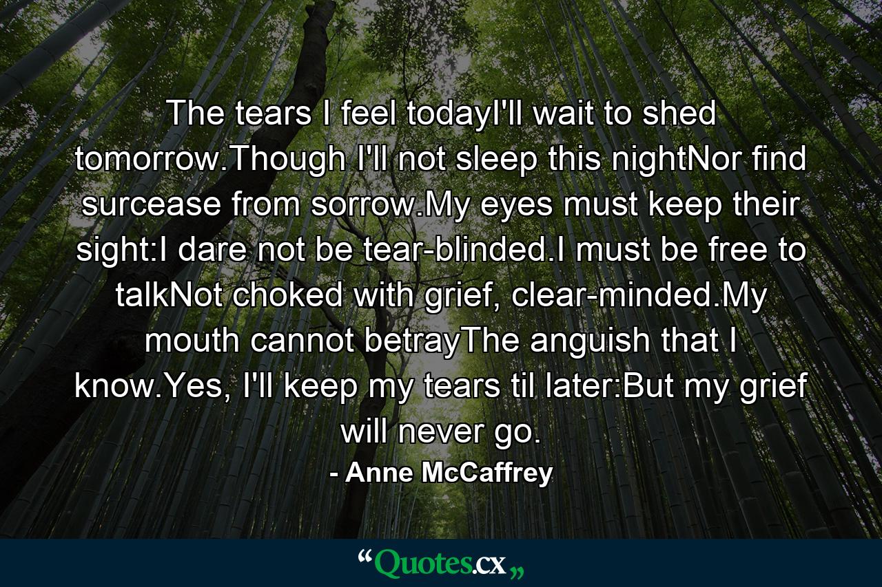 The tears I feel todayI'll wait to shed tomorrow.Though I'll not sleep this nightNor find surcease from sorrow.My eyes must keep their sight:I dare not be tear-blinded.I must be free to talkNot choked with grief, clear-minded.My mouth cannot betrayThe anguish that I know.Yes, I'll keep my tears til later:But my grief will never go. - Quote by Anne McCaffrey