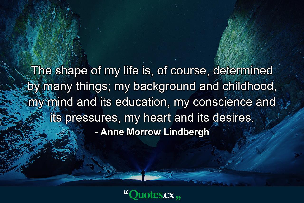 The shape of my life is, of course, determined by many things; my background and childhood, my mind and its education, my conscience and its pressures, my heart and its desires. - Quote by Anne Morrow Lindbergh