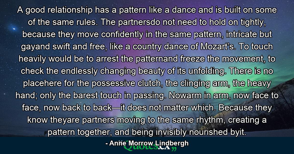 A good relationship has a pattern like a dance and is built on some of the same rules. The partnersdo not need to hold on tightly, because they move confidently in the same pattern, intricate but gayand swift and free, like a country dance of Mozart’s. To touch heavily would be to arrest the patternand freeze the movement, to check the endlessly changing beauty of its unfolding. There is no placehere for the possessive clutch, the clinging arm, the heavy hand; only the barest touch in passing. Nowarm in arm, now face to face, now back to back—it does not matter which. Because they know theyare partners moving to the same rhythm, creating a pattern together, and being invisibly nourished byit. - Quote by Anne Morrow Lindbergh