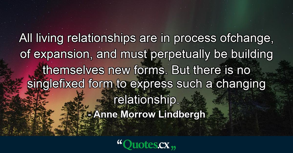 All living relationships are in process ofchange, of expansion, and must perpetually be building themselves new forms. But there is no singlefixed form to express such a changing relationship. - Quote by Anne Morrow Lindbergh