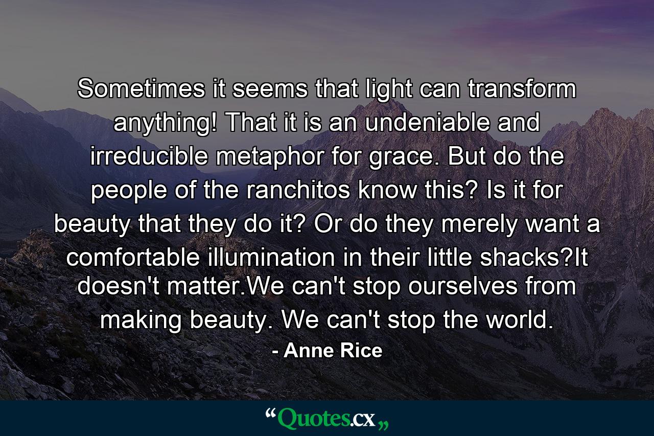 Sometimes it seems that light can transform anything! That it is an undeniable and irreducible metaphor for grace. But do the people of the ranchitos know this? Is it for beauty that they do it? Or do they merely want a comfortable illumination in their little shacks?It doesn't matter.We can't stop ourselves from making beauty. We can't stop the world. - Quote by Anne Rice