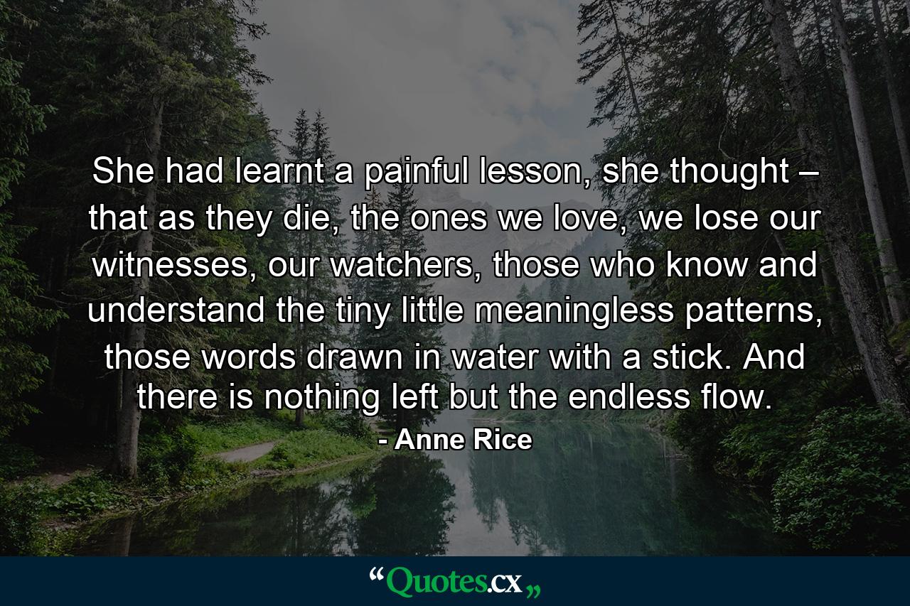 She had learnt a painful lesson, she thought – that as they die, the ones we love, we lose our witnesses, our watchers, those who know and understand the tiny little meaningless patterns, those words drawn in water with a stick. And there is nothing left but the endless flow. - Quote by Anne Rice