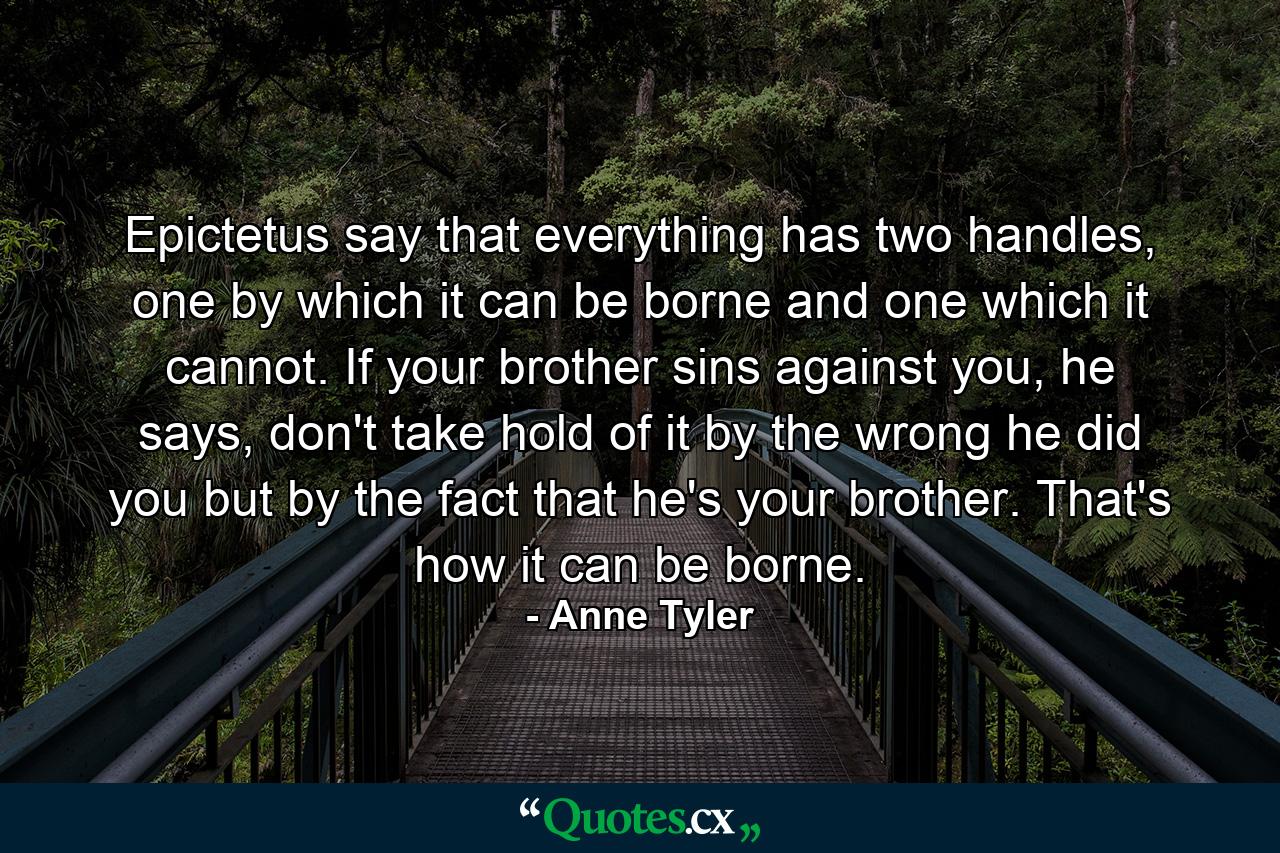 Epictetus say that everything has two handles, one by which it can be borne and one which it cannot. If your brother sins against you, he says, don't take hold of it by the wrong he did you but by the fact that he's your brother. That's how it can be borne. - Quote by Anne Tyler