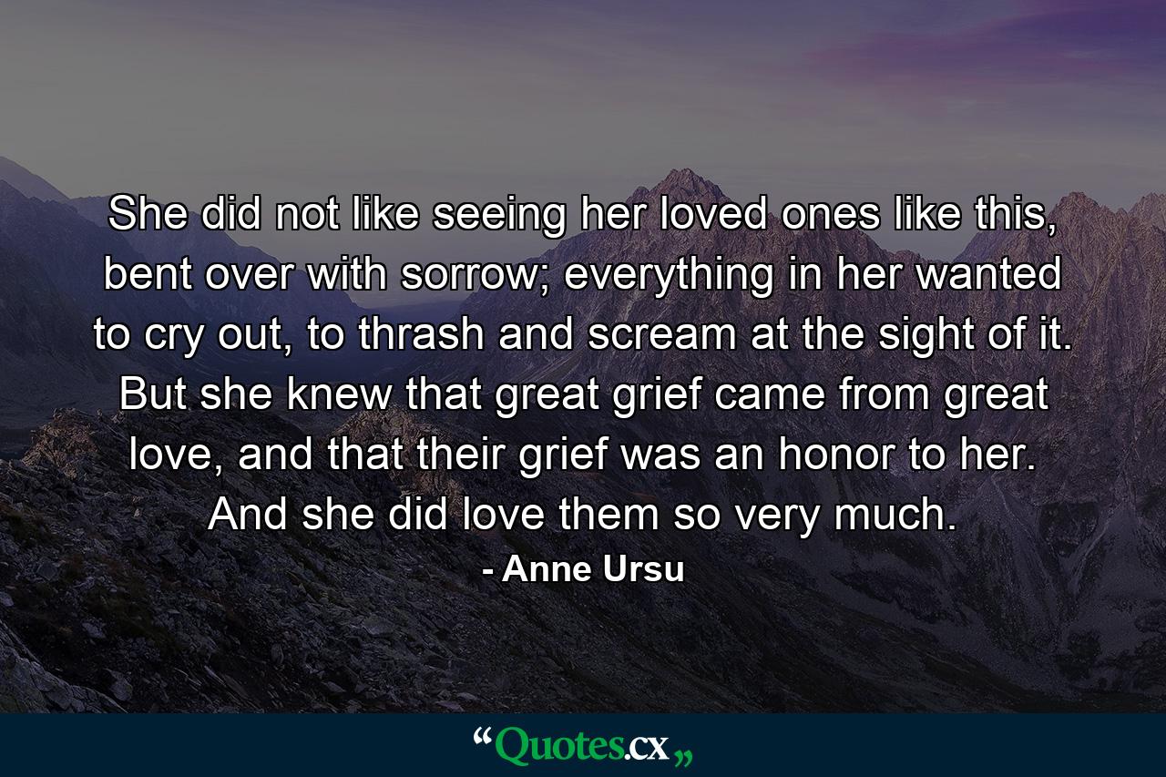 She did not like seeing her loved ones like this, bent over with sorrow; everything in her wanted to cry out, to thrash and scream at the sight of it. But she knew that great grief came from great love, and that their grief was an honor to her. And she did love them so very much. - Quote by Anne Ursu