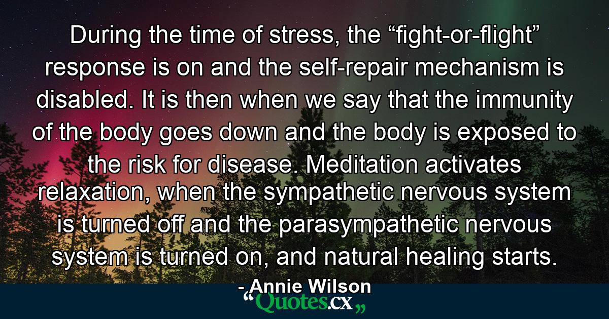 During the time of stress, the “fight-or-flight” response is on and the self-repair mechanism is disabled. It is then when we say that the immunity of the body goes down and the body is exposed to the risk for disease. Meditation activates relaxation, when the sympathetic nervous system is turned off and the parasympathetic nervous system is turned on, and natural healing starts. - Quote by Annie Wilson