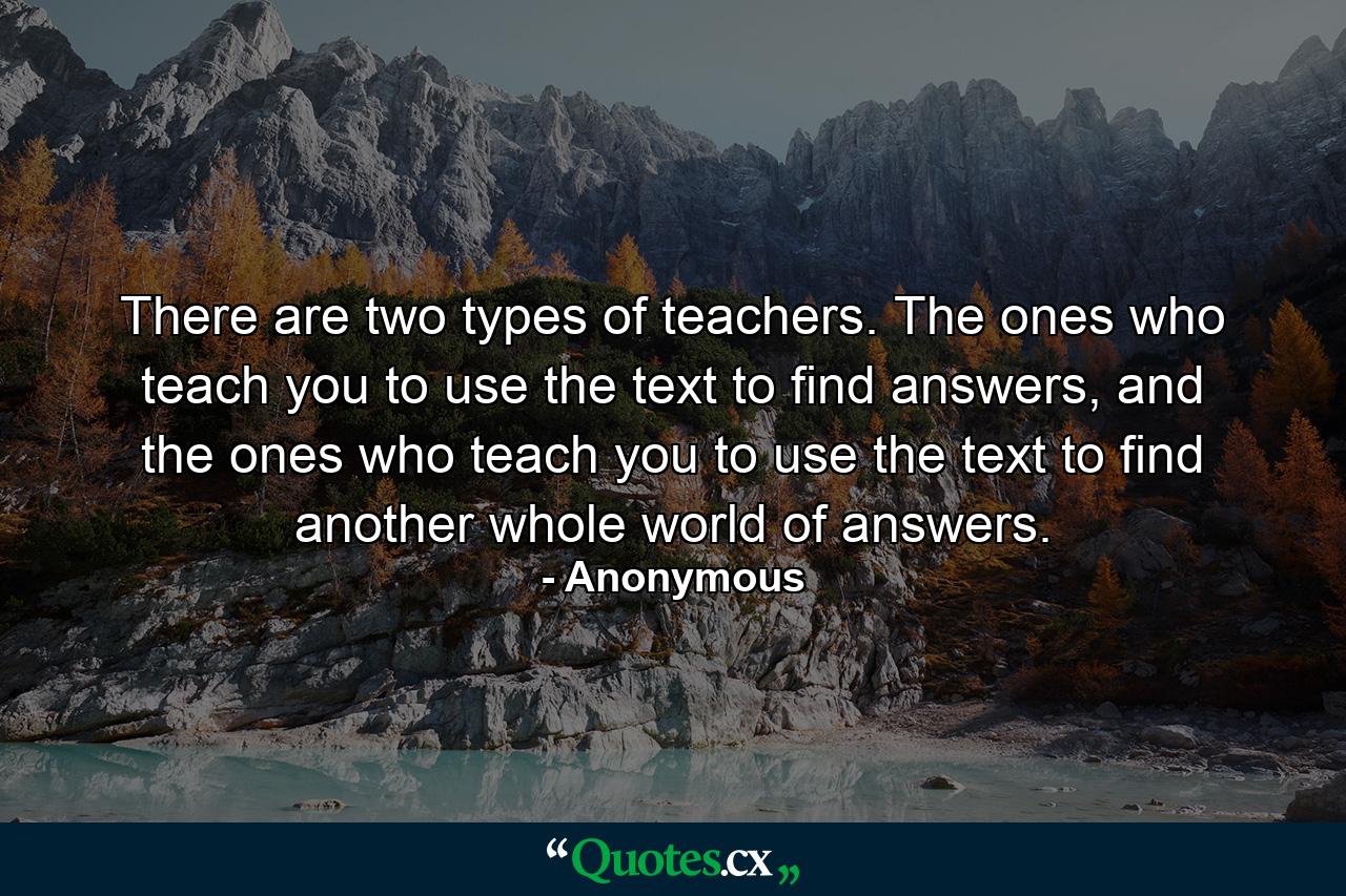 There are two types of teachers. The ones who teach you to use the text to find answers, and the ones who teach you to use the text to find another whole world of answers. - Quote by Anonymous