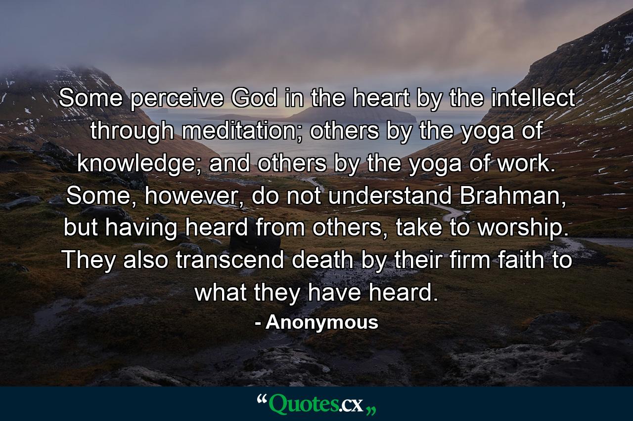 Some perceive God in the heart by the intellect through meditation; others by the yoga of knowledge; and others by the yoga of work. Some, however, do not understand Brahman, but having heard from others, take to worship. They also transcend death by their firm faith to what they have heard. - Quote by Anonymous