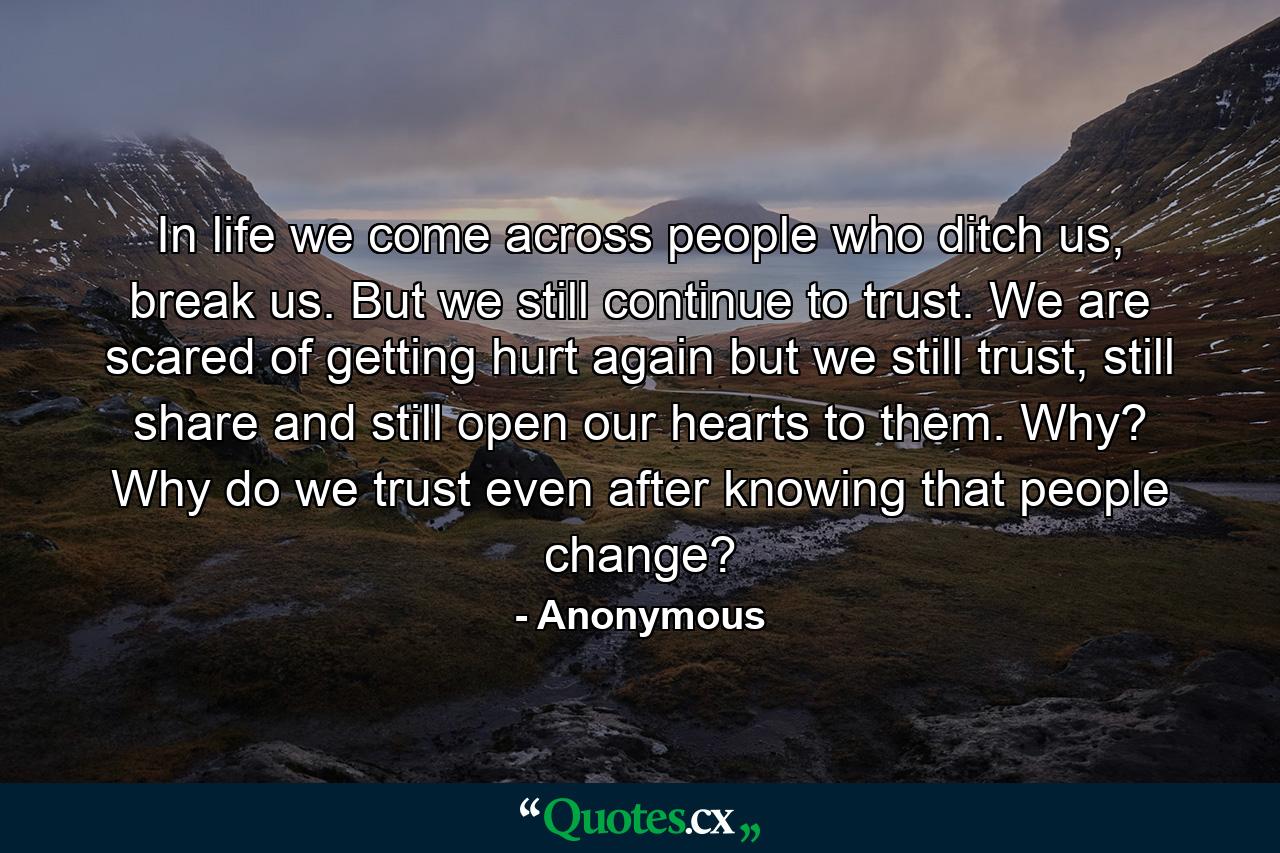 In life we come across people who ditch us, break us. But we still continue to trust. We are scared of getting hurt again but we still trust, still share and still open our hearts to them. Why? Why do we trust even after knowing that people change? - Quote by Anonymous