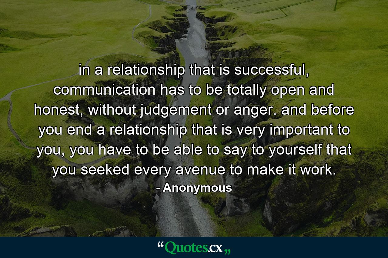 in a relationship that is successful, communication has to be totally open and honest, without judgement or anger. and before you end a relationship that is very important to you, you have to be able to say to yourself that you seeked every avenue to make it work. - Quote by Anonymous